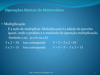 Operações Básicas da Matemática
 Multiplicação
 É a ação de multiplicar. Multiplicação é a adição de parcelas
iguais, onde o produto e o resultado da operação multiplicação.
Símbolo x ou . (a x b ou a.b)
5 x 2 = 10 Isso corresponde 5 + 5 = 5 x 2 =10
5 x 3 = 15 Isso corresponde 5 + 5 + 5 = 5 x 3 = 15
http://infoedu-stm.blogspot.com 7
 