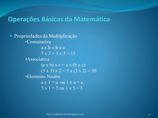 Operações Básicas da Matemática
 Propriedades da Multiplicação
•Comutativa
a x b = b x a
5 x 3 = 3 x 5 = 15
•Associativa
(a x b) x c = a x (b x c)
(5 x 3) x 2 = 5 x (3 x 2) = 30
•Elemento Neutro
a x 1 = a ou 1 x a = a
5 x 1 = 5 ou 1 x 5 = 5
http://infoedu-stm.blogspot.com 9
 