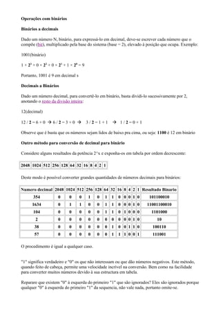 Operações com binários

Binários a decimais

Dado um número N, binário, para expressá-lo em decimal, deve-se escrever cada número que o
compõe (bit), multiplicado pela base do sistema (base = 2), elevado à posição que ocupa. Exemplo:

1001(binário)

1 × 23 + 0 × 22 + 0 × 21 + 1 × 20 = 9

Portanto, 1001 é 9 em decimal s

Decimais a Binários

Dado um número decimal, para convertê-lo em binário, basta dividi-lo sucessivamente por 2,
anotando o resto da divisão inteira:

12(decimal)

12 / 2 = 6 + 0  6 / 2 = 3 + 0         3/2=1+1      1/2=0+1

Observe que é basta que os números sejam lidos de baixo pra cima, ou seja: 1100 é 12 em binário

Outro método para conversão de decimal para binário

Considere alguns resultados da potência 2^x e exponha-os em tabela por ordem decrescente:

2048 1024 512 256 128 64 32 16 8 4 2 1

Deste modo é possível converter grandes quantidades de números decimais para binários:

Numero decimal 2048 1024 512 256 128 64 32 16 8 4 2 1 Resultado Binario
       354           0      0     0     1   0   1   1   0 0 0 1 0     101100010
      1634           0      1     1     0   0   1   1   0 0 0 1 0    11001100010
       104           0      0     0     0   0   1   1   0 1 0 0 0      1101000
        2            0      0     0     0   0   0   0   0 0 0 1 0         10
       38            0      0     0     0   0   0   1   0 0 1 1 0       100110
       57            0      0     0     0   0   0   1   1 1 0 0 1       111001

O procedimento é igual a qualquer caso.


"1" significa verdadeiro e "0" os que não interessam ou que dão números negativos. Este método,
quando feito de cabeça, permite uma velocidade incrível na conversão. Bem como na facilidade
para converter muitos números devido à sua estructura em tabela.

Reparare que existem "0" à esquerda do primeiro "1" que são ignorados? Eles são ignorados porque
qualquer "0" à esquerda do primeiro "1" da sequencia, não vale nada, portanto omite-se.
 