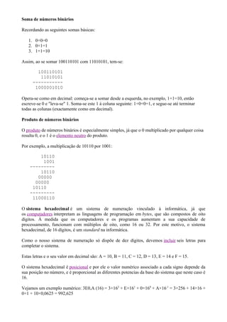 Soma de números binários

Recordando as seguintes somas básicas:

   1. 0+0=0
   2. 0+1=1
   3. 1+1=10

Assim, ao se somar 100110101 com 11010101, tem-se:

        100110101
         11010101
      -----------
       1000001010

Opera-se como em decimal: começa-se a somar desde a esquerda, no exemplo, 1+1=10, então
escreve-se 0 e "leva-se" 1. Soma-se este 1 à coluna seguinte: 1+0+0=1, e segue-se até terminar
todas as colunas (exactamente como em decimal).

Produto de números binários

O produto de números binários é especialmente simples, já que o 0 multiplicado por qualquer coisa
resulta 0, e o 1 é o elemento neutro do produto.

Por exemplo, a multiplicação de 10110 por 1001:

        10110
         1001
    ---------
        10110
       00000
      00000
     10110
    ---------
     11000110

O sistema hexadecimal é um sistema de numeração vinculado à informática, já que
os computadores interpretam as linguagens de programação em bytes, que são compostos de oito
dígitos. À medida que os computadores e os programas aumentam a sua capacidade de
processamento, funcionam com múltiplos de oito, como 16 ou 32. Por este motivo, o sistema
hexadecimal, de 16 dígitos, é um standard na informática.

Como o nosso sistema de numeração só dispõe de dez dígitos, devemos incluir seis letras para
completar o sistema.

Estas letras e o seu valor em decimal são: A = 10, B = 11, C = 12, D = 13, E = 14 e F = 15.

O sistema hexadecimal é posicional e por ele o valor numérico associado a cada signo depende da
sua posição no número, e é proporcional as diferentes potencias da base do sistema que neste caso é
16.

Vejamos um exemplo numérico: 3E0,A (16) = 3×162 + E×161 + 0×160 + A×16-1 = 3×256 + 14×16 +
0×1 + 10×0,0625 = 992,625
 