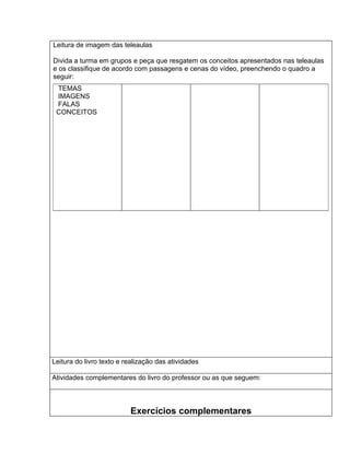 Leitura de imagem das teleaulas

Divida a turma em grupos e peça que resgatem os conceitos apresentados nas teleaulas
e os classifique de acordo com passagens e cenas do vídeo, preenchendo o quadro a
seguir:
 TEMAS
 IMAGENS
 FALAS
 CONCEITOS




Leitura do livro texto e realização das atividades

Atividades complementares do livro do professor ou as que seguem:



                          Exercícios complementares
 