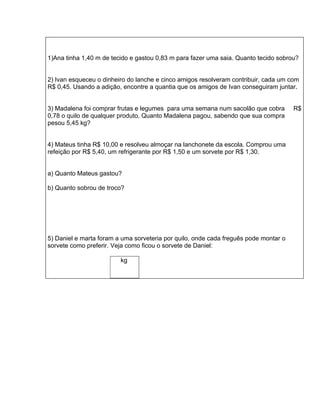 1)Ana tinha 1,40 m de tecido e gastou 0,83 m para fazer uma saia. Quanto tecido sobrou?


2) Ivan esqueceu o dinheiro do lanche e cinco amigos resolveram contribuir, cada um com
R$ 0,45. Usando a adição, encontre a quantia que os amigos de Ivan conseguiram juntar.


3) Madalena foi comprar frutas e legumes para uma semana num sacolão que cobra        R$
0,78 o quilo de qualquer produto. Quanto Madalena pagou, sabendo que sua compra
pesou 5,45 kg?


4) Mateus tinha R$ 10,00 e resolveu almoçar na lanchonete da escola. Comprou uma
refeição por R$ 5,40, um refrigerante por R$ 1,50 e um sorvete por R$ 1,30.


a) Quanto Mateus gastou?

b) Quanto sobrou de troco?




5) Daniel e marta foram a uma sorveteria por quilo, onde cada freguês pode montar o
sorvete como preferir. Veja como ficou o sorvete de Daniel:

                         kg
 