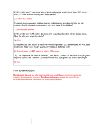 6) Um prédio tem 37 metros de altura. A maquete desse prédio tem a altura 100 vezes
 menor. Qual é a altura da maquete desse prédio?

 37: 100 = 0,37 metro

 7) A área de um quadrado é obtida quando multiplicamos a medida do lado por ela
 mesma. Qual é a área de um quadrado cujo lado mede 3,5 unidades?

 12,25 unidades de área

 8) Um prédio tem 18,75 metros de altura. Um segundo prédio tem o triplo dessa altura.
 Qual é a altura do segundo prédio?

 56,25 m

 9) Na planta de uma cidade a distância entre dois pontos é 22,5 centímetros. No real, essa
 distância é 1000 vezes maior. Qual é, em metros, a distância real?

 22,5 centímetros = 0,225 metros x 1000 = 225 metros

 10) Um programa de música sertaneja, pelo rádio, começa às 6h55min e o programa
 seguinte começa às 7h30min. Quantos minutos dura o programa de música sertaneja?

 35 min



Sobre a problematização:

Rendimento Mensal é o total das importâncias recebidas como remuneração de
trabalho, investimento, lucro etc. Rendimento líquido mensal é a importância
recebida mensalmente, descontados os impostos devidos
 