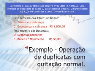 Exemplo – Operação de duplicatas com quitação normal. A empresa X, enviou através do borderô nº 05 valor R$ 1.000,00, uma remessa de duplicatas ao banco JJ para cobrança simples . O banco cobrou R$ 50,00 de comissões e taxas. Contabilizar o fato.Pela remessa dos Títulos ao banco:D- Títulos em cobrançaC- Endosso para cobrança   R$ 1.000,00Pelo registro das Despesas:D- Despesas Bancárias C- Banco c/ Movimento      R$ 50,00 