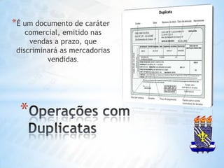 É um documento de caráter comercial, emitido nas vendas a prazo, que discriminará as mercadorias vendidas.Operações com Duplicatas