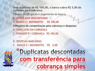 Uma duplicata de R$ 100,00, o banco cobra R$ 5,00 de comissão para cobrança.1)Baixa da obrigação e pagamento ao banco:D- DUPLICATAS DESCONTADASC- BANCO C/ MOVIMENTO     R$ 100,002)Registro da compensação pela cobrança e despesas:D- DUPLCATAS EM COBRANÇAC- ENDOSSO P/ COBRANÇA   R$ 100,00D- DESPESAS BANCÁRIASC – BANCO C/ MOVIMENTO    R$   5,00 Duplicatas descontadas com transferência para cobrança simples