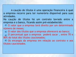 EMPRÉSTIMO MEDIANTE CAUÇÃO DE DUPLICATAS A caução de títulos é uma operação financeira à qual a empresa recorre para ter numerário disponível para suas atividades.Na caução de títulos há um contrato lavrado entre a empresa e o banco, ficando assim pré-estabelecido:O valor que a empresa terá direito por um determinado número de meses;      O valor dos títulos que a empresa oferecerá ao banco;      O percentual que a empresa  poderá sacar , entre 70 e 80% do total dos títulos caucionados;     Os encargos da empresa em relação ao contrato e aos títulos caucionados.