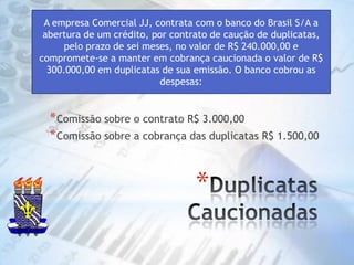 Duplicatas CaucionadasA empresa Comercial JJ, contrata com o banco do Brasil S/A a abertura de um crédito, por contrato de caução de duplicatas, pelo prazo de sei meses, no valor de R$ 240.000,00 e compromete-se a manter em cobrança caucionada o valor de R$ 300.000,00 em duplicatas de sua emissão. O banco cobrou as despesas:Comissão sobre o contrato R$ 3.000,00Comissão sobre a cobrança das duplicatas R$ 1.500,00