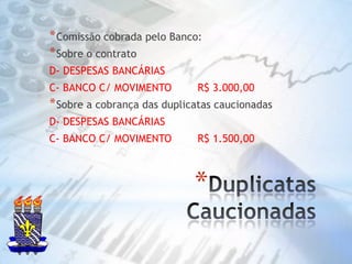 Duplicatas CaucionadasComissão cobrada pelo Banco:Sobre o contratoD- DESPESAS BANCÁRIAS C- BANCO C/ MOVIMENTO        R$ 3.000,00Sobre a cobrança das duplicatas caucionadasD- DESPESAS BANCÁRIAS C- BANCO C/ MOVIMENTO        R$ 1.500,00