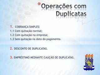 Operações com DuplicatasCOBRANÇA SIMPLES:1.1 Com quitação normal;1.2 Com quitação na empresa;1.3 Sem quitação na data do pagamento.2. DESCONTO DE DUPLICATAS.3. EMPRÉSTIMO MEDIANTE CAUÇÃO DE DUPLICATAS.