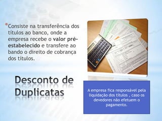 Consiste na transferência dos títulos ao banco, onde a empresa recebe o valorpré-estabelecido e transfere ao bando o direito de cobrança dos títulos.  Desconto de DuplicatasA empresa fica responsável pela liquidação dos títulos , caso os devedores não efetuem o pagamento.