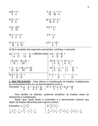 2

a) 6 + 1 =                           f) 4 - 1 + 1 =
   9 3                                 18 36 4

b) 2 + 1 =                          g) 4 - 2 + 1 =
   5 6                                 16 8 5

c) 5 – 10 =                         h) 2 + 1 =
   6 12                                    4

d) 1 + 1 + 1 =                       i) 3 – 1 =
   2 3 4                                    4

e) 3 + 1 - 2 =                      j) 2 + 1 – 6 =
  15 5 10                                  5 7
3) Dê o resultado das seguintes expressões: (verifique o exemplo)
a)    1+1     -   1 - 1 = (RESOLVIDA) c) 5 - 1 + 3 =
      4 3         6 8                    4   2 4
     3+4 - 4–3 =                          d) 6 – 1 +       5+1   =
      12    24                               4 2           6 3
= 7 - 1 = 14 – 1 = 13                     e) 2 - 1     +    1 - 2    =
 12 24     24      24                        3 6            4   8
b) 3 + 1 – 1 =                            f) 1 + 1     -   1 + 1     =
   4   2 4                                       2             4
2. MULTIPLICAÇÃO – Para efetuar a multiplicação de frações, multiplicamos
os numeradores entre si e os denominadores entre si.
Exemplos: 1) 2 . 3 = 2 . 3 = 6 .   2) 3 . 5 = 3 . 5 = 3 . 5 = 15
             5 7      5 . 7 35            7 1 7         7      7

      Para facilitar os cálculos, podemos simplificar as frações antes de
efetuarmos a multiplicação.
      Neste caso, basta dividir o numerador e o denominador (mesmo que
sejam de frações diferentes) pelo mesmo número.
                3 21                    12 5 1
Exemplos: 1)       •   =             2)   • • =
               14 15                    25 7 8
3:3 21   1     21:7 1 3 3            12 5:5 1 12:4 1 1  3 1 1  3
   •   =     •       = • =               • • =    • •  = • • =
14 15:3 14 :7 5       2 5 10         25:5 7 8   5 7 8:4 5 7 2 70
 