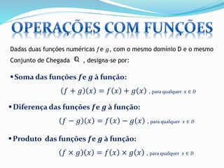 Dadas duas funções numéricas 푓e 푔, com o mesmo domínio D e o mesmo 
Conjunto de Chegada , designa-se por: 
Soma das funções 풇e 품 à função: 
푓 + 푔 푥 = 푓 푥 + 푔 푥 , para qualquer 푥 ∈ 퐷 
 Diferença das funções 풇e 품 à função: 
푓 − 푔 푥 = 푓 푥 − 푔 푥 , para qualquer 푥 ∈ 퐷 
Produto das funções 풇e 품 à função: 
푓 × 푔 푥 = 푓 푥 × 푔 푥 , para qualquer 푥 ∈ 퐷 
 
