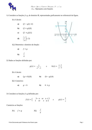 Ficha de Apoio ao Estudo da Matemática A – 11º ano
Tema: Operações com funções
Ficha Estruturada pela Professora Ana Paula Lopes Pág.1
1. Considere as funções f e g, de domínio , representadas graficamente no referencial da figura.
1.1. Calcule:
a)
b)
c)
d) )2(





g
f
1.2. Determine o domínio da função:
a)
b)
g
f
2. Dadas as funções definidas por:
12
x
x
e
3
1


x
x
2.1. Calcule:
a) b)
2.2. Caraterize:
a) b)
3. Considere as funções f e g definidas por:
e
x
5
Carateriza as funções:
3.1. 3.2.
g
f
 