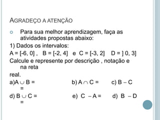 AGRADEÇO A ATENÇÃO
 Para sua melhor aprendizagem, faça as
atividades propostas abaixo:
1) Dados os intervalos:
A = [-6, 0] , B = [-2, 4] e C = [-3, 2] D = ] 0, 3]
Calcule e represente por descrição , notação e
na reta
real.
a)A  B = b) A  C = c) B  C
=
d) B  C = e) C  A = d) B  D
=
 
