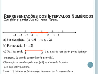 REPRESENTAÇÕES DOS INTERVALOS NUMÉRICOS
Considere a reta dos números Reais:
        
-4 -3 -2 -1 0 1 2 3 4
a) Por descrição: { x -1  x  2}
b) Por notação: [ -1, 2]
c) Na reta real: ( no final da reta usa-se ponto fechado
ou aberto, de acordo com o tipo de intervalo).
Observação: as notações podem ser [a, b] para intervalo fechado e
]a, b[ para intervalo aberto.
Usa-se colchetes ou parênteses respectivamente para fechado ou aberto.
-1 2
 