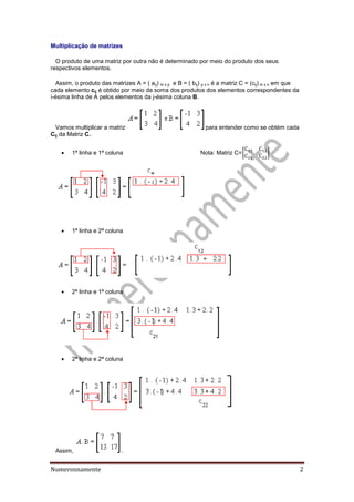 Numerosnamente 2
Multiplicação de matrizes
O produto de uma matriz por outra não é determinado por meio do produto dos seus
respectivos elementos.
Assim, o produto das matrizes A = ( aij) m x p e B = ( bij) p x n é a matriz C = (cij) m x n em que
cada elemento cij é obtido por meio da soma dos produtos dos elementos correspondentes da
i-ésima linha de A pelos elementos da j-ésima coluna B.
Vamos multiplicar a matriz para entender como se obtém cada
Cij da Matriz C.
 1ª linha e 1ª coluna Nota: Matriz C=[ ]
 1ª linha e 2ª coluna
 2ª linha e 1ª coluna
 2ª linha e 2ª coluna
Assim, .
 