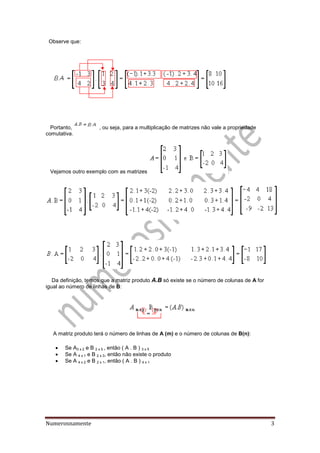 Numerosnamente 3
Observe que:
Portanto, , ou seja, para a multiplicação de matrizes não vale a propriedade
comutativa.
Vejamos outro exemplo com as matrizes :
Da definição, temos que a matriz produto A.B só existe se o número de colunas de A for
igual ao número de linhas de B:
A matriz produto terá o número de linhas de A (m) e o número de colunas de B(n):
 Se A3 x 2 e B 2 x 5 , então ( A . B ) 3 x 5
 Se A 4 x 1 e B 2 x 3, então não existe o produto
 Se A 4 x 2 e B 2 x 1, então ( A . B ) 4 x 1
 