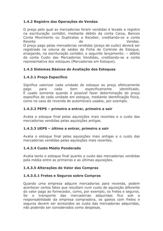 1.4.2 Registro das Operações de Vendas

O preço pelo qual as mercadorias foram vendidas é levado a registro
na escrituração contábil, mediante débito da conta Caixa, Bancos
Conta Movimento ou Duplicatas a Receber, creditando-se a conta
Receita                         de                          Vendas.
O preço pago pelas mercadorias vendidas (preço de custo) deverá ser
registrado na coluna de saídas da Ficha de Controle de Estoque,
ensejando, na escrituração contábil, o seguinte lançamento: – débito
da conta Custo das Mercadorias Vendidas, creditando-se a conta
representativa dos estoques (Mercadorias em Estoque).

1.4.3 Sistemas Básicos de Avaliação dos Estoques

1.4.3.1 Preço Específico

Significa valorizar cada unidade de estoque ao preço efetivamente
pago      para      cada    item    especificamente     identificado.
É usado somente quando é possível fazer determinação do preço
específico de cada unidade em estoque, mediante identificação física,
como no caso de revenda de automóveis usados, por exemplo.

1.4.3.2 PEPS – primeiro a entrar, primeiro a sair

Avalia o estoque final pelas aquisições mais recentes e o custo das
mercadorias vendidas pelas aquisições antigas.

1.4.3.3 UEPS – último a entrar, primeiro a sair

Avalia o estoque final pelas aquisições mais antigas e o custo das
mercadorias vendidas pelas aquisições mais recentes.

1.4.3.4 Custo Médio Ponderado

Avalia tanto o estoque final quanto o custo das mercadorias vendidas
pela média entre as primeiras e as últimas aquisições.

1.4.3.5 Alterações do Valor das Compras

1.4.3.5.1 Fretes e Seguros sobre Compras

Quando uma empresa adquire mercadorias para revenda, podem
acontecer certos fatos que resultam num custo de aquisição diferente
do valor pago ao fornecedor, como, por exemplo, os fretes e seguros.
Se o transporte das mercadorias adquiridas fica sob a
responsabilidade da empresa compradora, os gastos com fretes e
seguros devem ser acrescidos ao custo das mercadorias adquiridas,
não podendo ser considerados como despesas.
 