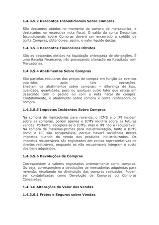 1.4.3.5.2 Descontos Incondicionais Sobre Compras

São descontos obtidos no momento da compra de mercadorias, e
destacados na respectiva nota fiscal. O saldo da conta Descontos
Incondicionais sobre Compras deverá ser encerrado a crédito da
conta Compras, obtendo-se, assim, o valor líquido destas.

1.4.3.5.3 Descontos Financeiros Obtidos

São os descontos obtidos na liquidação antecipada de obrigações. É
uma Receita Financeira, não provocando alteração no Resultado com
Mercadorias.

1.4.3.5.4 Abatimentos Sobre Compras

São parcelas redutoras dos preços de compra em função de eventos
ocorridos             após             tais            operações.
Ensejam os abatimentos sobre compras: – diferença de tipo,
qualidade, quantidade, peso ou qualquer outro fator que esteja em
desacordo com o pedido ou com a nota fiscal de compra.
Contabilmente, o abatimento sobre compra é conta retificadora de
compra.

1.4.3.5.5 Impostos Incidentes Sobre Compras

Na compra de mercadorias para revenda, o ICMS e o IPI incidem
sobre as compras, porém apenas o ICMS incidirá sobre as futuras
vendas. Portanto, recupera-se o ICMS, mas o IPI não é recuperável.
Na compra de matérias-primas para industrialização, tanto o ICMS
como o IPI são recuperáveis, porque haverá incidência destes
impostos quando da venda dos produtos industrializados. Os
impostos recuperáveis são registrados em contas representativas de
direitos realizáveis, enquanto os não recuperáveis integram o custo
dos bens adquiridos.

1.4.3.5.6 Devoluções de Compras

Correspondem a valores registrados anteriormente como compras.
Ou seja, correspondem a devoluções de mercadorias adquiridas para
revenda, resultando na diminuição das compras realizadas. Podem
ser contabilizadas como Devolução de Compras ou Compras
Canceladas.

1.4.3.6 Alterações do Valor das Vendas

1.4.3.6.1 Fretes e Seguros sobre Vendas
 
