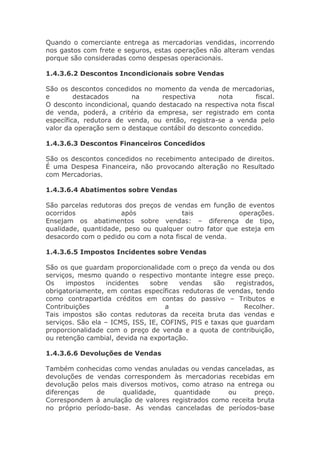 Quando o comerciante entrega as mercadorias vendidas, incorrendo
nos gastos com frete e seguros, estas operações não alteram vendas
porque são consideradas como despesas operacionais.

1.4.3.6.2 Descontos Incondicionais sobre Vendas

São os descontos concedidos no momento da venda de mercadorias,
e        destacados       na      respectiva       nota       fiscal.
O desconto incondicional, quando destacado na respectiva nota fiscal
de venda, poderá, a critério da empresa, ser registrado em conta
específica, redutora de venda, ou então, registra-se a venda pelo
valor da operação sem o destaque contábil do desconto concedido.

1.4.3.6.3 Descontos Financeiros Concedidos

São os descontos concedidos no recebimento antecipado de direitos.
É uma Despesa Financeira, não provocando alteração no Resultado
com Mercadorias.

1.4.3.6.4 Abatimentos sobre Vendas

São parcelas redutoras dos preços de vendas em função de eventos
ocorridos             após              tais           operações.
Ensejam os abatimentos sobre vendas: – diferença de tipo,
qualidade, quantidade, peso ou qualquer outro fator que esteja em
desacordo com o pedido ou com a nota fiscal de venda.

1.4.3.6.5 Impostos Incidentes sobre Vendas

São os que guardam proporcionalidade com o preço da venda ou dos
serviços, mesmo quando o respectivo montante integre esse preço.
Os    impostos     incidentes  sobre   vendas     são   registrados,
obrigatoriamente, em contas específicas redutoras de vendas, tendo
como contrapartida créditos em contas do passivo – Tributos e
Contribuições                       a                     Recolher.
Tais impostos são contas redutoras da receita bruta das vendas e
serviços. São ela – ICMS, ISS, IE, COFINS, PIS e taxas que guardam
proporcionalidade com o preço de venda e a quota de contribuição,
ou retenção cambial, devida na exportação.

1.4.3.6.6 Devoluções de Vendas

Também conhecidas como vendas anuladas ou vendas canceladas, as
devoluções de vendas correspondem às mercadorias recebidas em
devolução pelos mais diversos motivos, como atraso na entrega ou
diferenças    de      qualidade,    quantidade     ou      preço.
Correspondem à anulação de valores registrados como receita bruta
no próprio período-base. As vendas canceladas de períodos-base
 