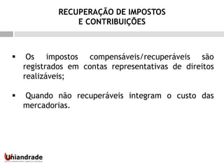  Os impostos compensáveis/recuperáveis são
registrados em contas representativas de direitos
realizáveis;
 Quando não recuperáveis integram o custo das
mercadorias.
RECUPERAÇÃO DE IMPOSTOS
E CONTRIBUIÇÕES
 