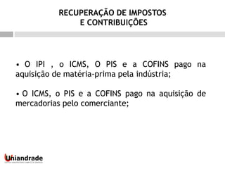 • O IPI , o ICMS, O PIS e a COFINS pago na
aquisição de matéria-prima pela indústria;
• O ICMS, o PIS e a COFINS pago na aquisição de
mercadorias pelo comerciante;
RECUPERAÇÃO DE IMPOSTOS
E CONTRIBUIÇÕES
 
