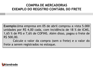 Exemplo:Uma empresa em 05 de abril comprou a vista 5.000
unidades por R$ 4,00 cada, com incidência de 18 % de ICMS,
1,65 % de PIS e 7,6% de COFINS. Além disso, pagou o frete de
R$ 500,00.
Calcule o valor da compra (sem o frete) e o valor do
frete a serem registrados no estoque.
COMPRA DE MERCADORIAS
EXEMPLO DO REGISTRO CONTÁBIL DO FRETE
 