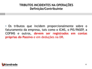 4
• Os tributos que incidem proporcionalmente sobre o
faturamento da empresa, tais como o ICMS, o PIS/PASEP, a
COFINS e outros, devem ser registrados em contas
próprias do Passivo e em deduções na DR.
TRIBUTOS INCIDENTES NA OPERAÇÕES
Definição/Contribuinte
 