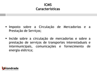  Imposto sobre a Circulação de Mercadorias e a
Prestação de Serviços;
 Incide sobre a circulação de mercadorias e sobre a
prestação de serviços de transportes interestaduais e
intermunicipais, comunicações e fornecimento de
energia elétrica;
ICMS
Características
 