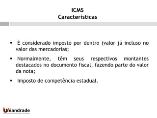  É considerado imposto por dentro (valor já incluso no
valor das mercadorias;
 Normalmente, têm seus respectivos montantes
destacados no documento fiscal, fazendo parte do valor
da nota;
 Imposto de competência estadual.
ICMS
Características
 