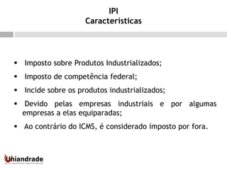  Imposto sobre Produtos Industrializados;
 Imposto de competência federal;
 Incide sobre os produtos industrializados;
 Devido pelas empresas industriais e por algumas
empresas a elas equiparadas;
 Ao contrário do ICMS, é considerado imposto por fora.
IPI
Características
 