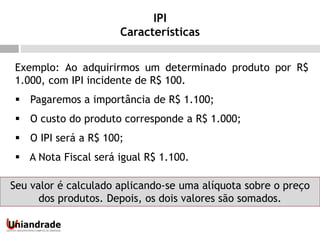 Exemplo: Ao adquirirmos um determinado produto por R$
1.000, com IPI incidente de R$ 100.
 Pagaremos a importância de R$ 1.100;
 O custo do produto corresponde a R$ 1.000;
 O IPI será a R$ 100;
 A Nota Fiscal será igual R$ 1.100.
Seu valor é calculado aplicando-se uma alíquota sobre o preço
dos produtos. Depois, os dois valores são somados.
IPI
Características
 