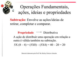 Operações Fundamentais,
ações, ideias e propriedades
Subtração: Envolve as ações/ideias de
retirar, completar e comparar.
Propriedade Distributiva
A ação de distribuir uma operação em relação a
outra é válida também na subtração.
5X (8 – 4) = (5X8) – (5X4) = 40 – 20 = 20
Material elaborado pela Profª Ms Shirley Patrícia Almeida
 