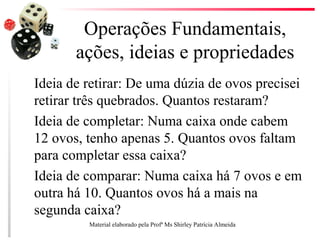 Operações Fundamentais,
ações, ideias e propriedades
Ideia de retirar: De uma dúzia de ovos precisei
retirar três quebrados. Quantos restaram?
Ideia de completar: Numa caixa onde cabem
12 ovos, tenho apenas 5. Quantos ovos faltam
para completar essa caixa?
Ideia de comparar: Numa caixa há 7 ovos e em
outra há 10. Quantos ovos há a mais na
segunda caixa?
Material elaborado pela Profª Ms Shirley Patrícia Almeida
 