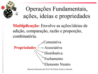 Operações Fundamentais,
ações, ideias e propriedades
Multiplicação: Envolve as ações/ideias de
adição, comparação, razão e proporção,
combinatória.
Comutativa
Propriedades Associativa
Distributiva
Fechamento
Elemento Neutro
Material elaborado pela Profª Ms Shirley Patrícia Almeida
 