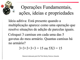 Operações Fundamentais,
ações, ideias e propriedades
Ideia aditiva: Está presente quando a
multiplicação aparece como uma operação que
resolve situações de adição de parcelas iguais.
Coloquei 3 camisas em cada uma das 5
gavetas do meu armário. Quantas camisas há
no armário?
3+3+3+3+3 = 15 ou 5X3 = 15
Material elaborado pela Profª Ms Shirley Patrícia Almeida
 