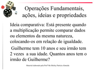 Operações Fundamentais,
ações, ideias e propriedades
Ideia comparativa: Está presente quando
a multiplicação permite comparar dados
ou elementos da mesma natureza,
colocando-os em relação de igualdade.
Guilherme tem 10 anos e seu irmão tem
2 vezes a sua idade. Quantos anos tem o
irmão de Guilherme?
Material elaborado pela Profª Ms Shirley Patrícia Almeida
 