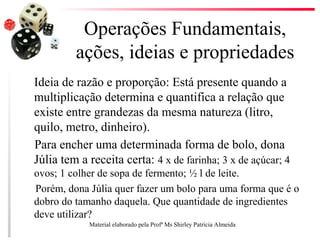 Operações Fundamentais,
ações, ideias e propriedades
Ideia de razão e proporção: Está presente quando a
multiplicação determina e quantifica a relação que
existe entre grandezas da mesma natureza (litro,
quilo, metro, dinheiro).
Para encher uma determinada forma de bolo, dona
Júlia tem a receita certa: 4 x de farinha; 3 x de açúcar; 4
ovos; 1 colher de sopa de fermento; ½ l de leite.
Porém, dona Júlia quer fazer um bolo para uma forma que é o
dobro do tamanho daquela. Que quantidade de ingredientes
deve utilizar?
Material elaborado pela Profª Ms Shirley Patrícia Almeida
 