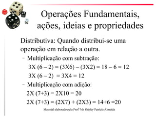 Operações Fundamentais,
ações, ideias e propriedades
Distributiva: Quando distribui-se uma
operação em relação a outra.
– Multiplicação com subtração:
3X (6 – 2) = (3X6) – (3X2) = 18 – 6 = 12
3X (6 – 2) = 3X4 = 12
– Multiplicação com adição:
2X (7+3) = 2X10 = 20
2X (7+3) = (2X7) + (2X3) = 14+6 =20
Material elaborado pela Profª Ms Shirley Patrícia Almeida
 