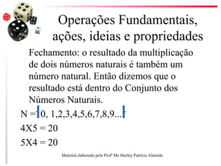 Operações Fundamentais,
ações, ideias e propriedades
Fechamento: o resultado da multiplicação
de dois números naturais é também um
número natural. Então dizemos que o
resultado está dentro do Conjunto dos
Números Naturais.
N = 0, 1,2,3,4,5,6,7,8,9...
4X5 = 20
5X4 = 20
Material elaborado pela Profª Ms Shirley Patrícia Almeida
 