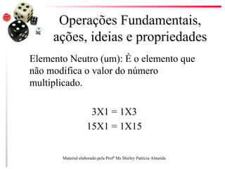 Operações Fundamentais,
ações, ideias e propriedades
Elemento Neutro (um): É o elemento que
não modifica o valor do número
multiplicado.
3X1 = 1X3
15X1 = 1X15
Material elaborado pela Profª Ms Shirley Patrícia Almeida
 