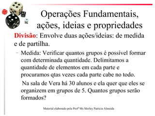 Operações Fundamentais,
ações, ideias e propriedades
Divisão: Envolve duas ações/ideias: de medida
e de partilha.
– Medida: Verificar quantos grupos é possível formar
com determinada quantidade. Delimitamos a
quantidade de elementos em cada parte e
procuramos qtas vezes cada parte cabe no todo.
Na sala de Vera há 30 alunos e ela quer que eles se
organizem em grupos de 5. Quantos grupos serão
formados?
Material elaborado pela Profª Ms Shirley Patrícia Almeida
 