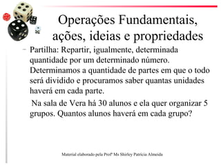 Operações Fundamentais,
ações, ideias e propriedades
– Partilha: Repartir, igualmente, determinada
quantidade por um determinado número.
Determinamos a quantidade de partes em que o todo
será dividido e procuramos saber quantas unidades
haverá em cada parte.
Na sala de Vera há 30 alunos e ela quer organizar 5
grupos. Quantos alunos haverá em cada grupo?
Material elaborado pela Profª Ms Shirley Patrícia Almeida
 