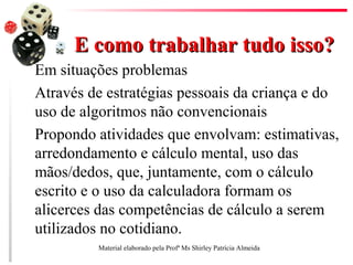 E como trabalhar tudo isso?E como trabalhar tudo isso?
Em situações problemas
Através de estratégias pessoais da criança e do
uso de algoritmos não convencionais
Propondo atividades que envolvam: estimativas,
arredondamento e cálculo mental, uso das
mãos/dedos, que, juntamente, com o cálculo
escrito e o uso da calculadora formam os
alicerces das competências de cálculo a serem
utilizados no cotidiano.
Material elaborado pela Profª Ms Shirley Patrícia Almeida
 