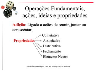 Operações Fundamentais,
ações, ideias e propriedades
Adição: Ligada a ações de reunir, juntar ou
acrescentar.
Comutativa
Propriedades Associativa
Distributiva
Fechamento
Elemento Neutro
Material elaborado pela Profª Ms Shirley Patrícia Almeida
 