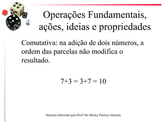 Operações Fundamentais,
ações, ideias e propriedades
Comutativa: na adição de dois números, a
ordem das parcelas não modifica o
resultado.
7+3 = 3+7 = 10
Material elaborado pela Profª Ms Shirley Patrícia Almeida
 