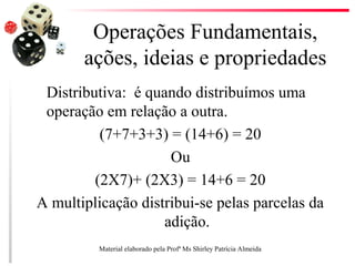 Operações Fundamentais,
ações, ideias e propriedades
Distributiva: é quando distribuímos uma
operação em relação a outra.
(7+7+3+3) = (14+6) = 20
Ou
(2X7)+ (2X3) = 14+6 = 20
A multiplicação distribui-se pelas parcelas da
adição.
Material elaborado pela Profª Ms Shirley Patrícia Almeida
 