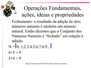 Operações Fundamentais,
ações, ideias e propriedades
Fechamento: o resultado da adição de dois
números naturais é também um número
natural. Então dizemos que o Conjunto dos
Números Naturais é “fechado” em relação à
adição.
N = 0, 1,2,3,4,5,6,7,8,9...
4+5 = 9
5+4 = 9
Material elaborado pela Profª Ms Shirley Patrícia Almeida
 