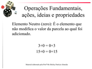 Operações Fundamentais,
ações, ideias e propriedades
Elemento Neutro (zero): É o elemento que
não modifica o valor da parcela ao qual foi
adicionado.
3+0 = 0+3
15+0 = 0+15
Material elaborado pela Profª Ms Shirley Patrícia Almeida
 